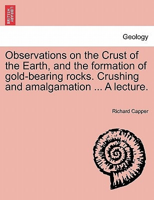 Observations on the Crust of the Earth, and the Formation of Gold-Bearing Rocks. Crushing and Amalgamation ... a Lecture. by Capper, Richard