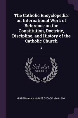 The Catholic Encyclopedia; an International Work of Reference on the Constitution, Doctrine, Discipline, and History of the Catholic Church: 2 by Herbermann, Charles George