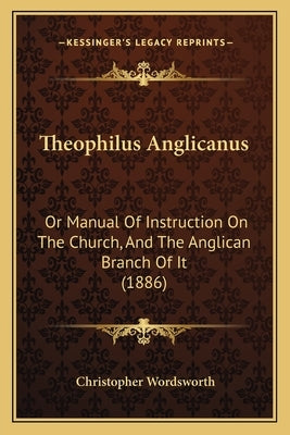 Theophilus Anglicanus: Or Manual Of Instruction On The Church, And The Anglican Branch Of It (1886) by Wordsworth, Christopher
