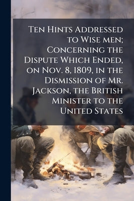 Ten Hints Addressed to Wise men; Concerning the Dispute Which Ended, on Nov. 8, 1809, in the Dismission of Mr. Jackson, the British Minister to the Un by Anonymous