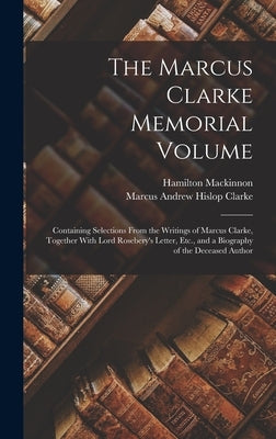 The Marcus Clarke Memorial Volume: Containing Selections From the Writings of Marcus Clarke, Together With Lord Rosebery's Letter, Etc., and a Biograp by Clarke, Marcus Andrew Hislop