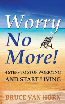 Worry No More! 4 Steps to Stop Worrying and Start Living by Van Horn, Bruce