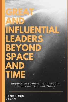 Great and Influential Leaders Beyond Space and Time: Impressive Leaders from Modern History and Ancient Times by Dylan, Hendricks