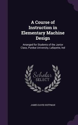A Course of Instruction in Elementary Machine Design: Arranged for Students of the Junior Class, Purdue University, Lafayette, Ind by Hoffman, James David
