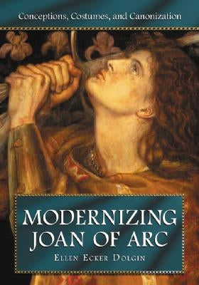 Modernizing Joan of Arc: Conceptions, Costumes, and Canonization by Dolgin, Ellen Ecker
