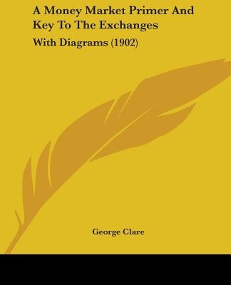 A Money Market Primer And Key To The Exchanges: With Diagrams (1902) by Clare, George