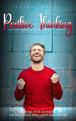 Positive Thinking: Calm Your Thoughts & Eliminate Negative Thinking (How to Stop Focusing on Nonsense and Live a Better Life) by Brown, Robert