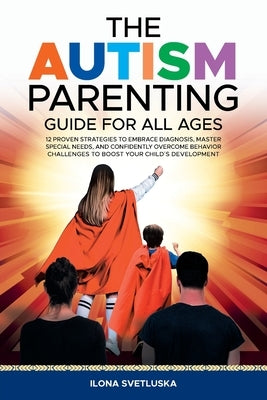 The Autism Parenting Guide for All Ages: 12 Proven Strategies to Embrace Diagnosis, Master Special Needs, and Confidently Overcome Behavior Challenges by Svetluska, Ilona