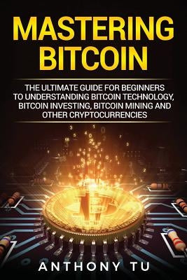 Mastering Bitcoin: The Ultimate Guide for Beginners to Understanding Bitcoin Technology, Bitcoin Investing, Bitcoin Mining and Other Cryp by Tu, Anthony