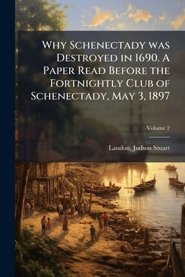 Why Schenectady was Destroyed in 1690. A Paper Read Before the Fortnightly Club of Schenectady, May 3, 1897; Volume 2 by Landon, Judson Stuart