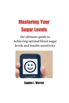 Mastering Your Sugar Levels: the ultimate guide to Achieving optimal blood sugar levels and insulin sensitivity by Warren, Eugene I.
