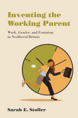Inventing the Working Parent: Work, Gender, and Feminism in Neoliberal Britain by Stoller, Sarah E.