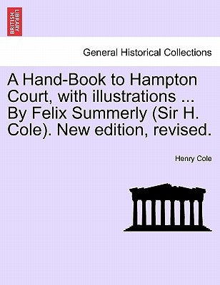 A Hand-Book to Hampton Court, with Illustrations ... by Felix Summerly (Sir H. Cole). New Edition, Revised. by Cole, Henry