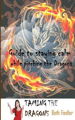 Taming The Dragons: Guide to staying calm while pitching the Dragons by Fiedler, Beth