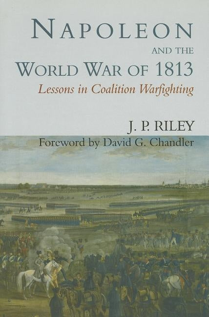 Napoleon and the World War of 1813: Lessons in Coalition Warfighting by Riley, J. P.