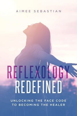 Reflexology Redefined: Unlocking the Face Code to Becoming the Healer by Sebastian, Aimee