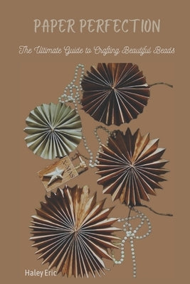 Paper Perfection: The Ultimate Guide to Crafting Beautiful Beads by Eric, Haley