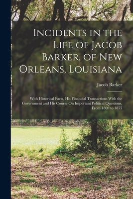 Incidents in the Life of Jacob Barker, of New Orleans, Louisiana: With Historical Facts, His Financial Transactions With the Government and His Course by Barker, Jacob