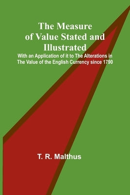 The Measure of Value Stated and Illustrated; With an Application of it to the Alterations in the Value of the English Currency since 1790 by R. Malthus, T.