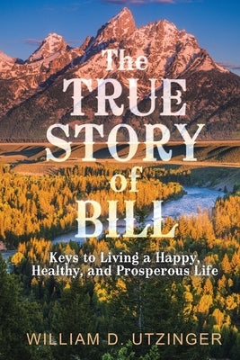 The True Story of Bill: Keys to Living a Happy, Healthy, and Prosperous Life by Utzinger, William D.
