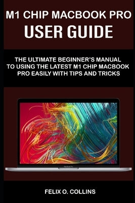 M 1 Chip Macbook Pro User Guide: The Ultimate Beginner's Manual to Using the Latest M 1 Chip Macbook Pro with Tips and Tricks by Collins, Felix O.