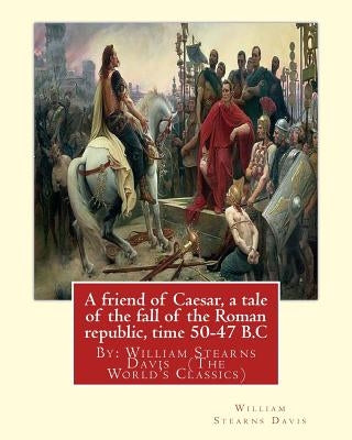 A friend of Caesar, a tale of the fall of the Roman republic, time 50-47 B.C: By: William Stearns Davis (The World's Classics) by Davis, William Stearns