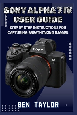 Sony Alpha 7 IV User Guide: Step by Step Instructions for Capturing Breathtaking Images by Taylor, Ben