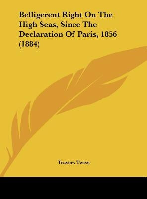Belligerent Right on the High Seas, Since the Declaration of Paris, 1856 (1884) by Twiss, Travers