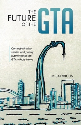 The Future of the GTA: Contest-winning Stories and Poetry Submitted to the GTA-Whole News by Satyricus, I. M.