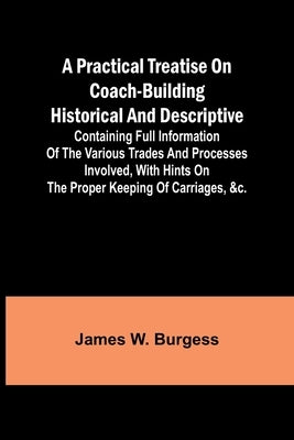 A practical treatise on coach-building historical and descriptive: Containing full information of the various trades and processes involved, with hint by W. Burgess, James