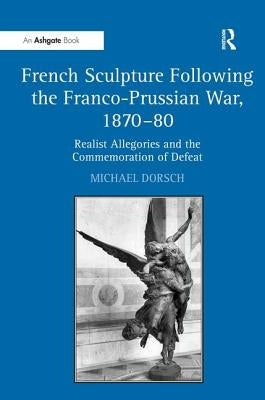 French Sculpture Following the Franco-Prussian War, 1870-80: Realist Allegories and the Commemoration of Defeat by Dorsch, Michael