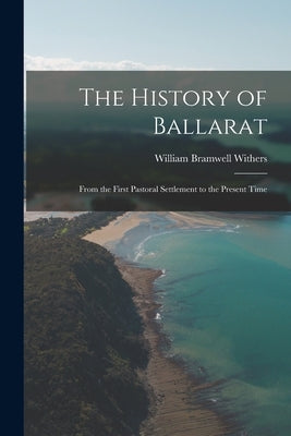 The History of Ballarat: From the First Pastoral Settlement to the Present Time by Withers, William Bramwell