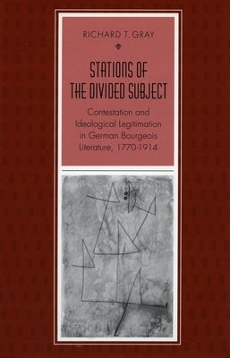 Stations of the Divided Subject: Contestation and Ideological Legitimation in German Bourgeois Literature, 1770-1914 by Gray, Richard T.