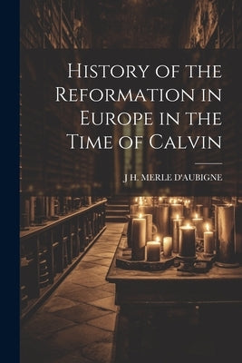 History of the Reformation in Europe in the Time of Calvin by D'Aubigne, J. H. Merle
