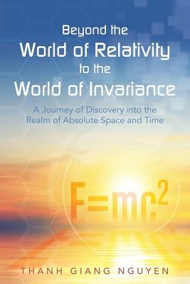 Beyond the World of Relativity to the World of Invariance: A Journey of Discovery into the Realm of Absolute Space and Time by Thanh Giang Nguyen