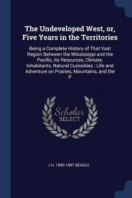 The Undeveloped West, or, Five Years in the Territories: Being a Complete History of That Vast Region Between the Mississippi and the Pacific, its Res by Beadle, J. H. 1840-1897