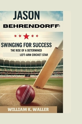 Jason Behrendorff: SWINGING FOR SUCCESS: The Rise of a Determined Left-Arm Cricket Star by K. Waller, William