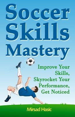 Soccer Skills Mastery: Improve Your Skills, Skyrocket Your Performance, Get Noticed by Hasic, Mirsad