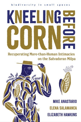 Kneeling Before Corn: Recuperating More-Than-Human Intimacies on the Salvadoran Milpa by Anastario, Mike