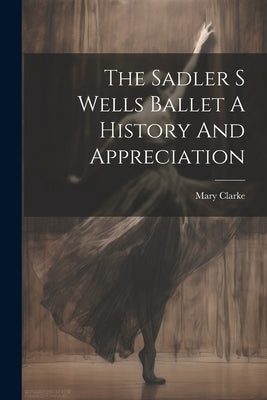 The Sadler S Wells Ballet A History And Appreciation by Clarke, Mary