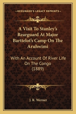 A Visit To Stanley's Rearguard At Major Barttelot's Camp On The Aruhwimi: With An Account Of River Life On The Congo (1889) by Werner, J. R.