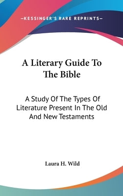 A Literary Guide To The Bible: A Study Of The Types Of Literature Present In The Old And New Testaments by Wild, Laura H.