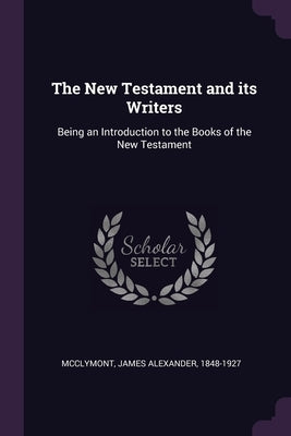 The New Testament and its Writers: Being an Introduction to the Books of the New Testament by McClymont, James Alexander