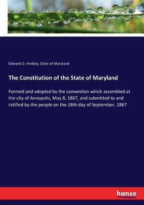 The Constitution of the State of Maryland: Formed and adopted by the convention which assembled at the city of Annapolis, May 8, 1867, and submitted t by Hinkley, Edward O.