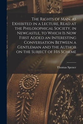 The Rights of man, as Exhibited in a Lecture, Read at the Philosophical Society, in Newcastle, to Which is now First Added an Interesting Conversation by Spence, Thomas