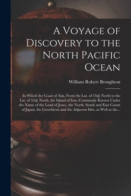 A Voyage of Discovery to the North Pacific Ocean [microform]: in Which the Coast of Asia, From the Lat. of 35@ North to the Lat. of 52@ North, the Isl by Broughton, William Robert 1762-1821