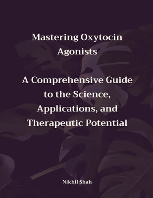 Mastering Oxytocin Agonists: A Comprehensive Guide to the Science, Applications, and Therapeutic Potential by Shah, Sean