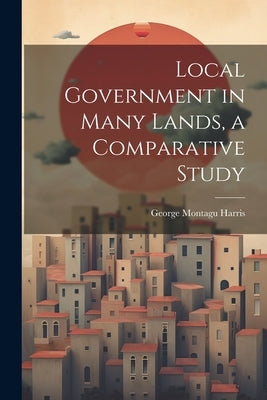 Local Government in Many Lands, a Comparative Study by Harris, George Montagu