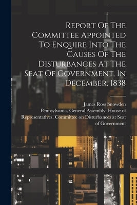 Report Of The Committee Appointed To Enquire Into The Causes Of The Disturbances At The Seat Of Government, In December, 1838 by Pennsylvania General Assembly House