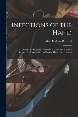 Infections of the Hand: A Guide to the Surgical Treatment of Acute and Chronic Suppurative Processes in the Fingers, Hand, and Forearm by Kanavel, Allen Buckner